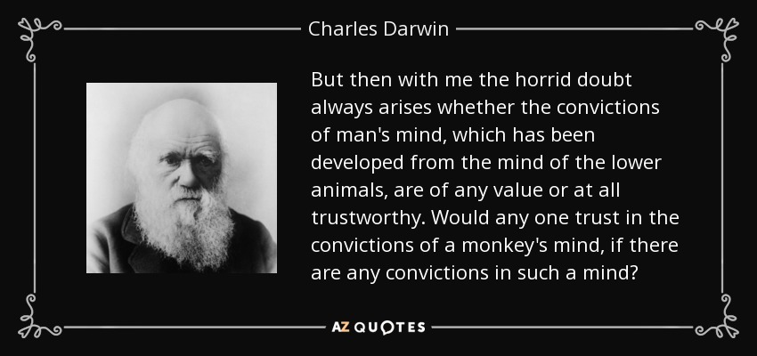But then with me the horrid doubt always arises whether the convictions of man's mind, which has been developed from the mind of the lower animals, are of any value or at all trustworthy. Would any one trust in the convictions of a monkey's mind, if there are any convictions in such a mind? - Charles Darwin