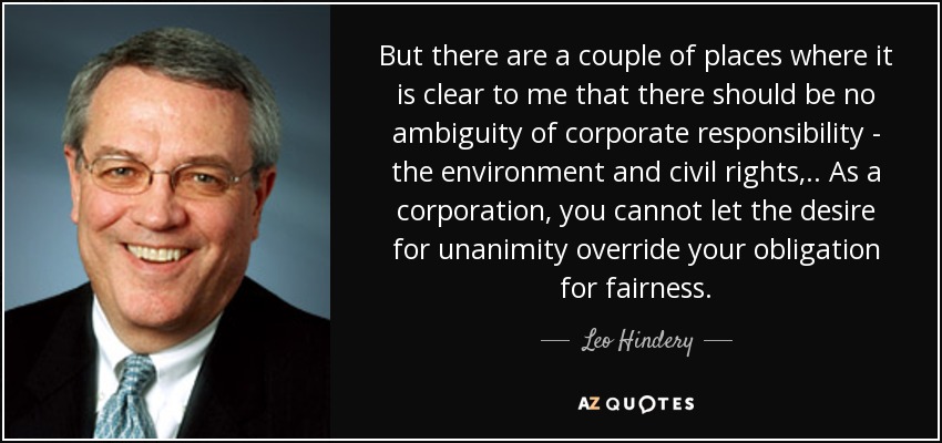 But there are a couple of places where it is clear to me that there should be no ambiguity of corporate responsibility - the environment and civil rights, .. As a corporation, you cannot let the desire for unanimity override your obligation for fairness. - Leo Hindery
