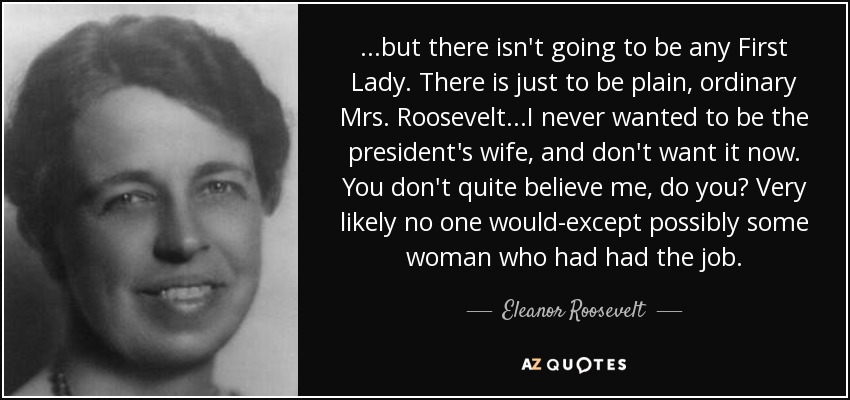 ...pero no va a haber ninguna Primera Dama. Sólo habrá una simple y ordinaria Sra. Roosevelt... Nunca quise ser la esposa del presidente, y no lo quiero ahora. No me crees, ¿verdad? Es muy probable que nadie lo hiciera... excepto, posiblemente, alguna mujer que hubiera tenido el cargo. - Eleanor Roosevelt