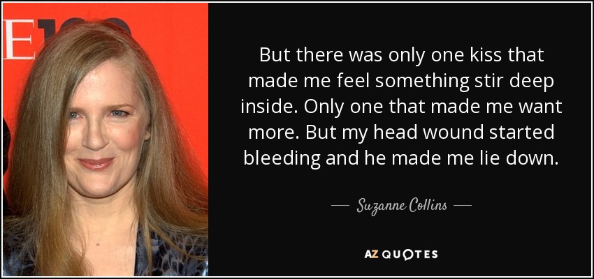 Pero sólo hubo un beso que me hizo sentir algo removerse en lo más profundo de mi ser. Sólo uno que me hizo querer más. Pero la herida de mi cabeza empezó a sangrar y me obligó a tumbarme. - Suzanne Collins