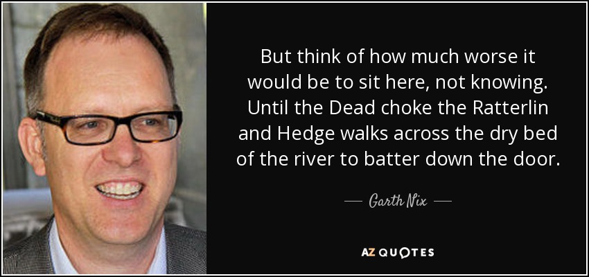But think of how much worse it would be to sit here, not knowing. Until the Dead choke the Ratterlin and Hedge walks across the dry bed of the river to batter down the door. - Garth Nix