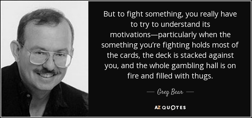 But to fight something, you really have to try to understand its motivations—particularly when the something you’re fighting holds most of the cards, the deck is stacked against you, and the whole gambling hall is on fire and filled with thugs. - Greg Bear