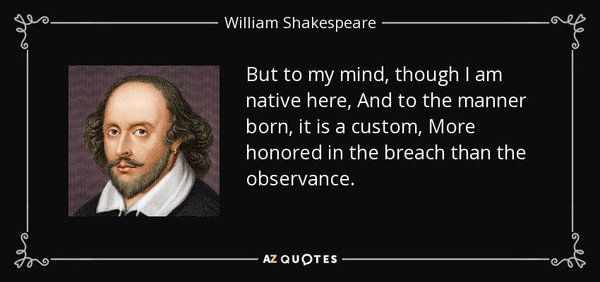 But to my mind, though I am native here, And to the manner born, it is a custom, More honored in the breach than the observance. - William Shakespeare