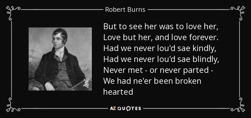 But to see her was to love her, Love but her, and love forever. Had we never lou'd sae kindly, Had we never lou'd sae blindly, Never met - or never parted - We had ne'er been broken hearted - Robert Burns