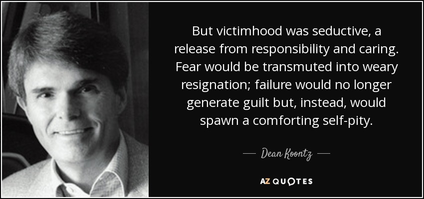 But victimhood was seductive, a release from responsibility and caring. Fear would be transmuted into weary resignation; failure would no longer generate guilt but, instead, would spawn a comforting self-pity. - Dean Koontz