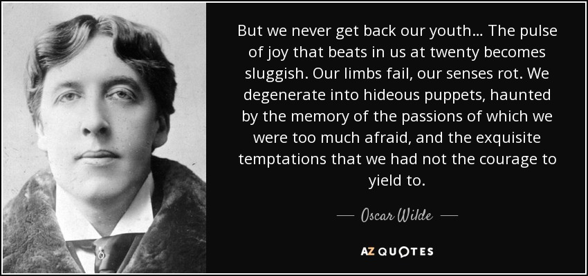 But we never get back our youth… The pulse of joy that beats in us at twenty becomes sluggish. Our limbs fail, our senses rot. We degenerate into hideous puppets, haunted by the memory of the passions of which we were too much afraid, and the exquisite temptations that we had not the courage to yield to. - Oscar Wilde