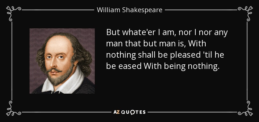 But whate'er I am, nor I nor any man that but man is, With nothing shall be pleased 'til he be eased With being nothing. - William Shakespeare