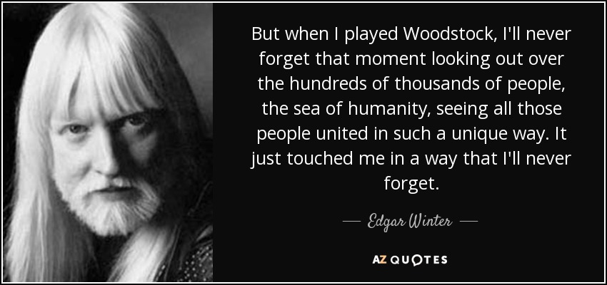 But when I played Woodstock, I'll never forget that moment looking out over the hundreds of thousands of people, the sea of humanity, seeing all those people united in such a unique way. It just touched me in a way that I'll never forget. - Edgar Winter