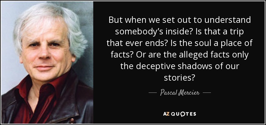 But when we set out to understand somebody’s inside? Is that a trip that ever ends? Is the soul a place of facts? Or are the alleged facts only the deceptive shadows of our stories? - Pascal Mercier