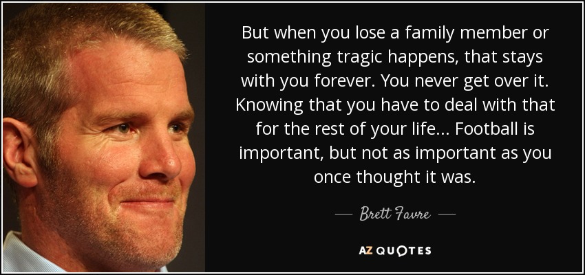 Pero cuando pierdes a un familiar o sucede algo trágico, eso se queda contigo para siempre. Nunca lo superas. Saber que tienes que lidiar con eso por el resto de tu vida... El fútbol es importante, pero no tanto como creías. - Brett Favre