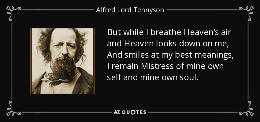 But while I breathe Heaven's air and Heaven looks down on me, And smiles at my best meanings, I remain Mistress of mine own self and mine own soul. - Alfred Lord Tennyson