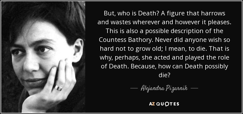 But, who is Death? A figure that harrows and wastes wherever and however it pleases. This is also a possible description of the Countess Bathory. Never did anyone wish so hard not to grow old; I mean, to die. That is why, perhaps, she acted and played the role of Death. Because, how can Death possibly die? - Alejandra Pizarnik