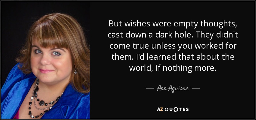 But wishes were empty thoughts, cast down a dark hole. They didn't come true unless you worked for them. I'd learned that about the world, if nothing more. - Ann Aguirre