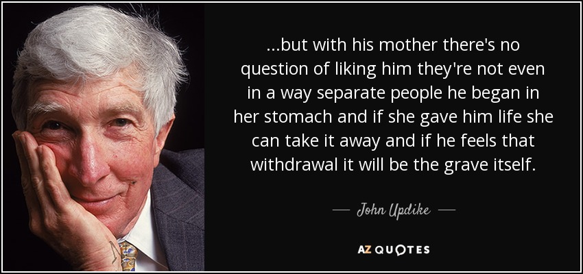 ...but with his mother there's no question of liking him they're not even in a way separate people he began in her stomach and if she gave him life she can take it away and if he feels that withdrawal it will be the grave itself. - John Updike