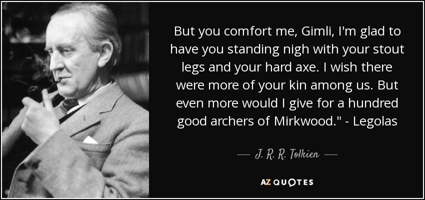 But you comfort me, Gimli, I'm glad to have you standing nigh with your stout legs and your hard axe. I wish there were more of your kin among us. But even more would I give for a hundred good archers of Mirkwood.