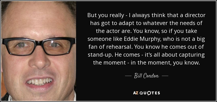 Siempre pienso que un director debe adaptarse a las necesidades del actor. Ya sabes, si tomas a alguien como Eddie Murphy, que no es un gran fan de los ensayos. Usted sabe que sale de stand-up. Se trata de capturar el momento, en el momento, ya sabes. - Bill Condon