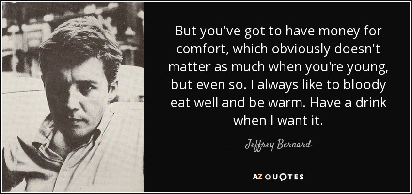 But you've got to have money for comfort, which obviously doesn't matter as much when you're young, but even so. I always like to bloody eat well and be warm. Have a drink when I want it. - Jeffrey Bernard