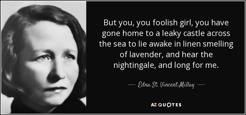 But you, you foolish girl, you have gone home to a leaky castle across the sea to lie awake in linen smelling of lavender, and hear the nightingale, and long for me. - Edna St. Vincent Millay