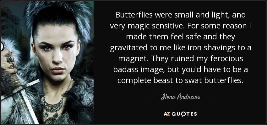 Butterflies were small and light, and very magic sensitive. For some reason I made them feel safe and they gravitated to me like iron shavings to a magnet. They ruined my ferocious badass image, but you'd have to be a complete beast to swat butterflies. - Ilona Andrews