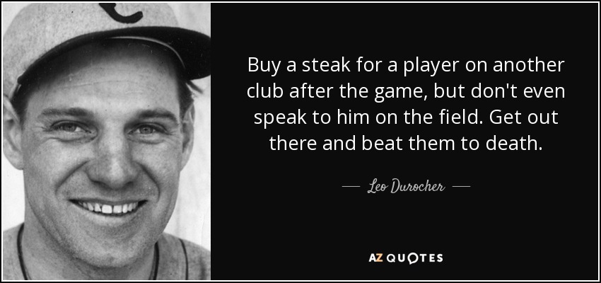 Buy a steak for a player on another club after the game, but don't even speak to him on the field. Get out there and beat them to death. - Leo Durocher