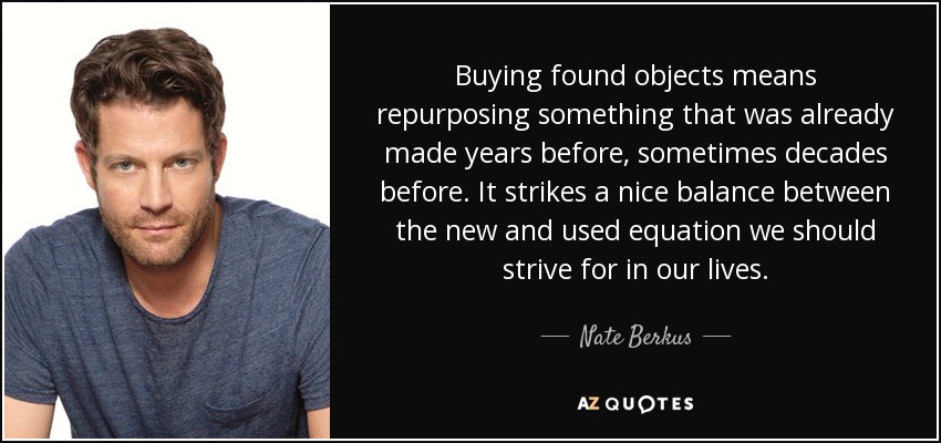 Buying found objects means repurposing something that was already made years before, sometimes decades before. It strikes a nice balance between the new and used equation we should strive for in our lives. - Nate Berkus