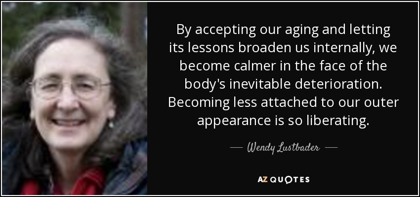 By accepting our aging and letting its lessons broaden us internally, we become calmer in the face of the body's inevitable deterioration. Becoming less attached to our outer appearance is so liberating. - Wendy Lustbader