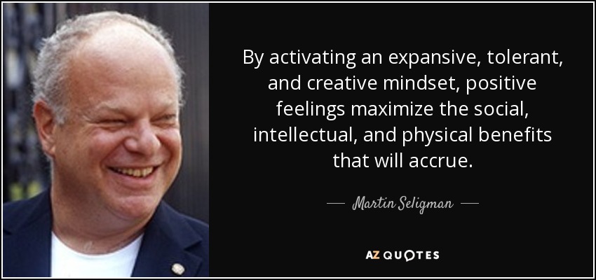 By activating an expansive, tolerant, and creative mindset, positive feelings maximize the social, intellectual, and physical benefits that will accrue. - Martin Seligman