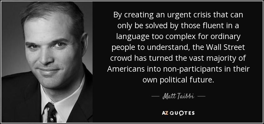 By creating an urgent crisis that can only be solved by those fluent in a language too complex for ordinary people to understand, the Wall Street crowd has turned the vast majority of Americans into non-participants in their own political future. - Matt Taibbi