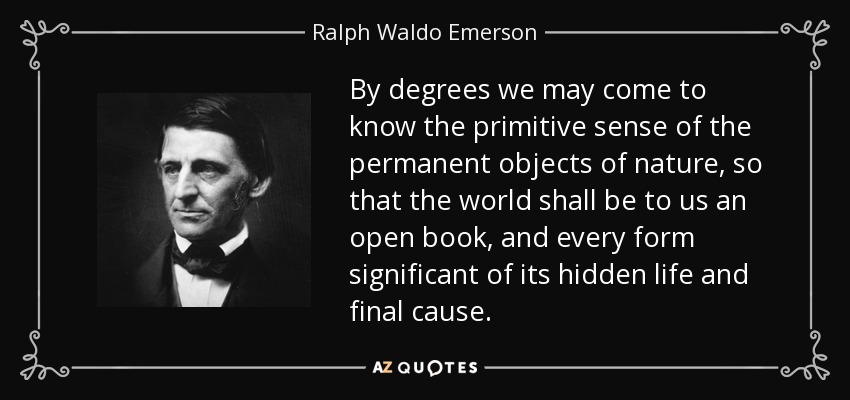 By degrees we may come to know the primitive sense of the permanent objects of nature, so that the world shall be to us an open book, and every form significant of its hidden life and final cause. - Ralph Waldo Emerson