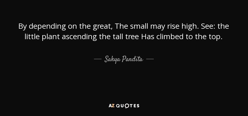 By depending on the great, The small may rise high. See: the little plant ascending the tall tree Has climbed to the top. - Sakya Pandita