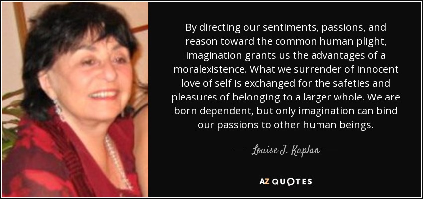 By directing our sentiments, passions, and reason toward the common human plight, imagination grants us the advantages of a moralexistence. What we surrender of innocent love of self is exchanged for the safeties and pleasures of belonging to a larger whole. We are born dependent, but only imagination can bind our passions to other human beings. - Louise J. Kaplan