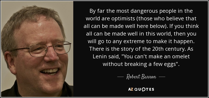 By far the most dangerous people in the world are optimists (those who believe that all can be made well here below). If you think all can be made well in this world, then you will go to any extreme to make it happen. There is the story of the 20th century. As Lenin said, 