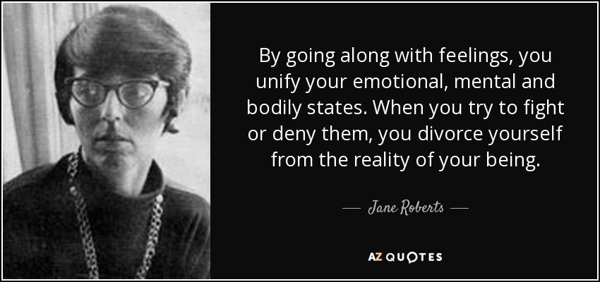 By going along with feelings, you unify your emotional, mental and bodily states. When you try to fight or deny them, you divorce yourself from the reality of your being. - Jane Roberts