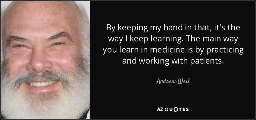 By keeping my hand in that, it's the way I keep learning. The main way you learn in medicine is by practicing and working with patients. - Andrew Weil