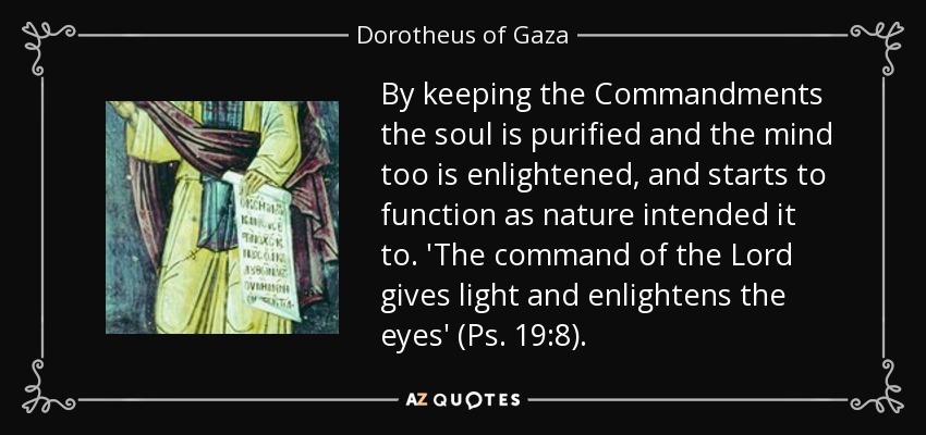 By keeping the Commandments the soul is purified and the mind too is enlightened, and starts to function as nature intended it to. 'The command of the Lord gives light and enlightens the eyes' (Ps. 19:8). - Dorotheus of Gaza
