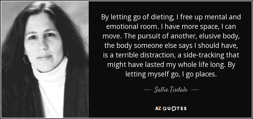 By letting go of dieting, I free up mental and emotional room. I have more space, I can move. The pursuit of another, elusive body, the body someone else says I should have, is a terrible distraction, a side-tracking that might have lasted my whole life long. By letting myself go, I go places. - Sallie Tisdale