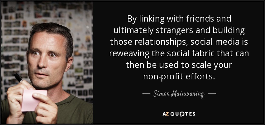 By linking with friends and ultimately strangers and building those relationships, social media is reweaving the social fabric that can then be used to scale your non-profit efforts. - Simon Mainwaring