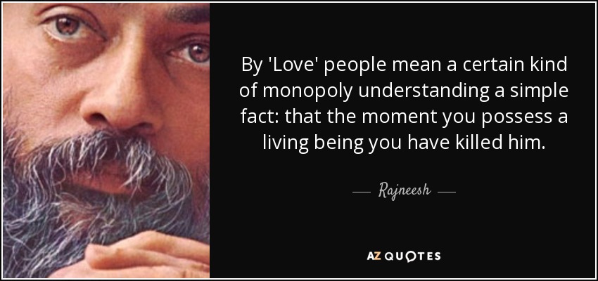 By 'Love' people mean a certain kind of monopoly understanding a simple fact: that the moment you possess a living being you have killed him. - Rajneesh