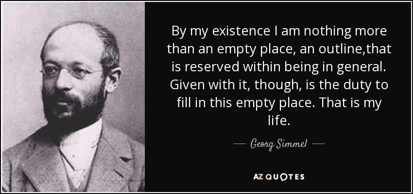 By my existence I am nothing more than an empty place, an outline,that is reserved within being in general. Given with it, though, is the duty to fill in this empty place. That is my life. - Georg Simmel