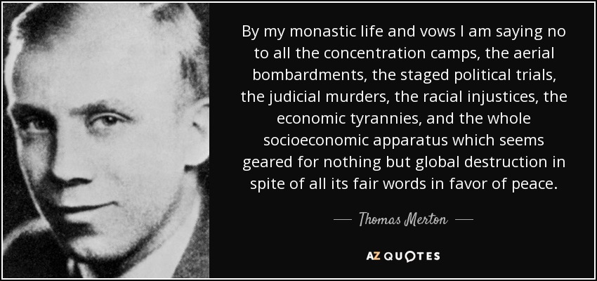 By my monastic life and vows I am saying no to all the concentration camps, the aerial bombardments, the staged political trials, the judicial murders, the racial injustices, the economic tyrannies, and the whole socioeconomic apparatus which seems geared for nothing but global destruction in spite of all its fair words in favor of peace. - Thomas Merton