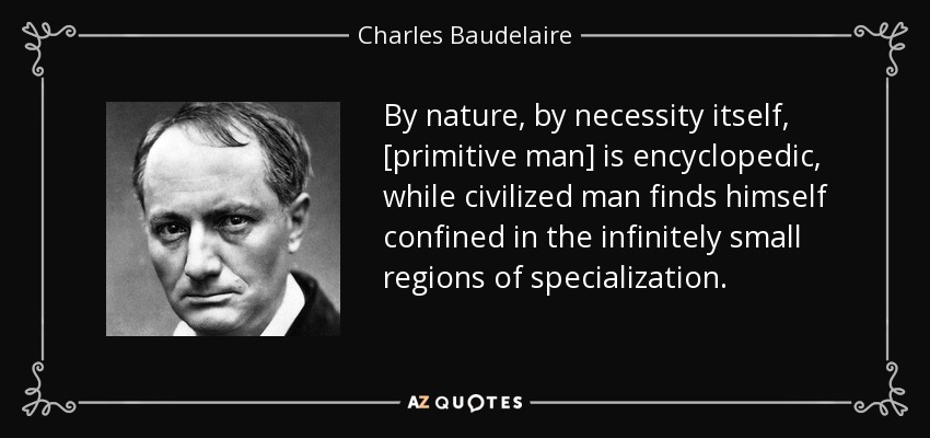 By nature, by necessity itself, [primitive man] is encyclopedic, while civilized man finds himself confined in the infinitely small regions of specialization. - Charles Baudelaire