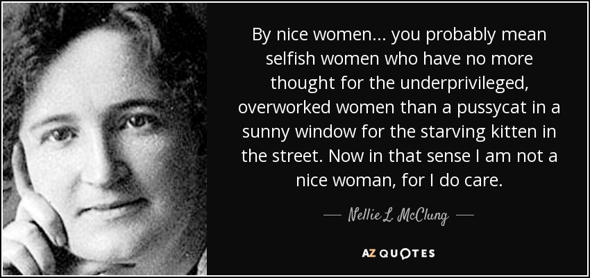 By nice women . . . you probably mean selfish women who have no more thought for the underprivileged, overworked women than a pussycat in a sunny window for the starving kitten in the street. Now in that sense I am not a nice woman, for I do care. - Nellie L. McClung