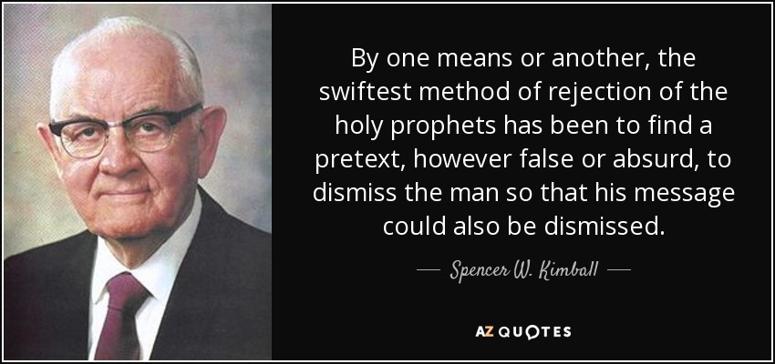 By one means or another, the swiftest method of rejection of the holy prophets has been to find a pretext, however false or absurd, to dismiss the man so that his message could also be dismissed. - Spencer W. Kimball