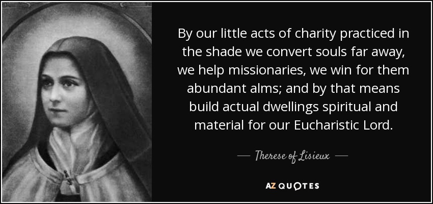 By our little acts of charity practiced in the shade we convert souls far away, we help missionaries, we win for them abundant alms; and by that means build actual dwellings spiritual and material for our Eucharistic Lord. - Therese of Lisieux