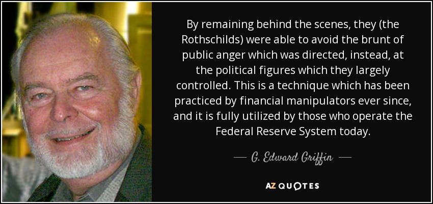 By remaining behind the scenes, they (the Rothschilds) were able to avoid the brunt of public anger which was directed, instead, at the political figures which they largely controlled. This is a technique which has been practiced by financial manipulators ever since, and it is fully utilized by those who operate the Federal Reserve System today. - G. Edward Griffin