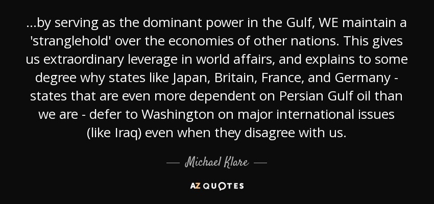 ...by serving as the dominant power in the Gulf, WE maintain a 'stranglehold' over the economies of other nations. This gives us extraordinary leverage in world affairs, and explains to some degree why states like Japan, Britain, France, and Germany - states that are even more dependent on Persian Gulf oil than we are - defer to Washington on major international issues (like Iraq) even when they disagree with us. - Michael Klare