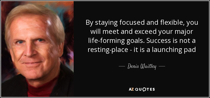 By staying focused and flexible, you will meet and exceed your major life-forming goals. Success is not a resting-place - it is a launching pad - Denis Waitley