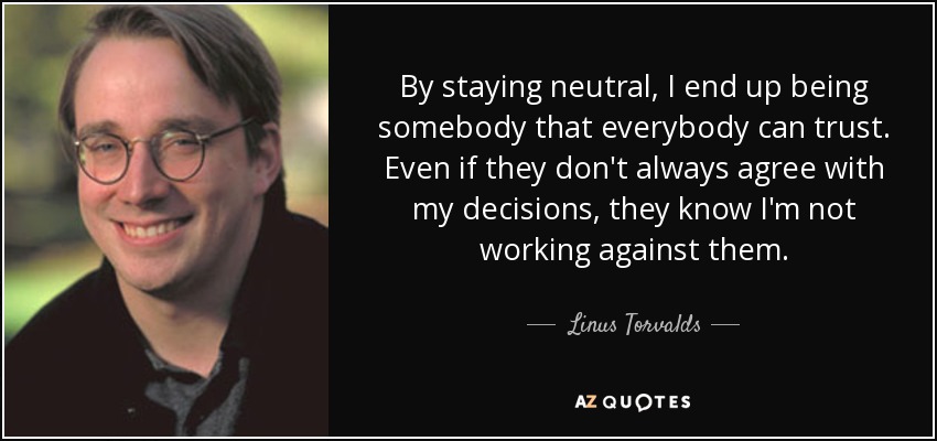 By staying neutral, I end up being somebody that everybody can trust. Even if they don't always agree with my decisions, they know I'm not working against them. - Linus Torvalds