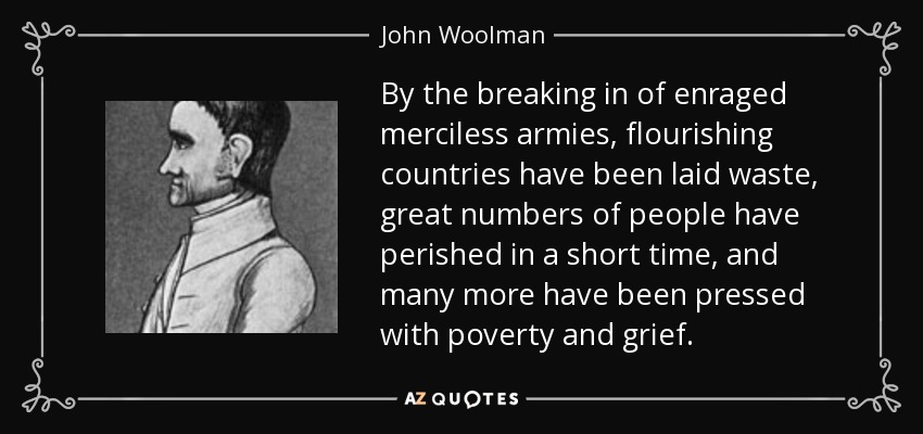 Por la irrupción de ejércitos enfurecidos y despiadados, países florecientes han sido arrasados, gran número de personas han perecido en poco tiempo, y muchas más han sido oprimidas por la pobreza y el dolor. - John Woolman