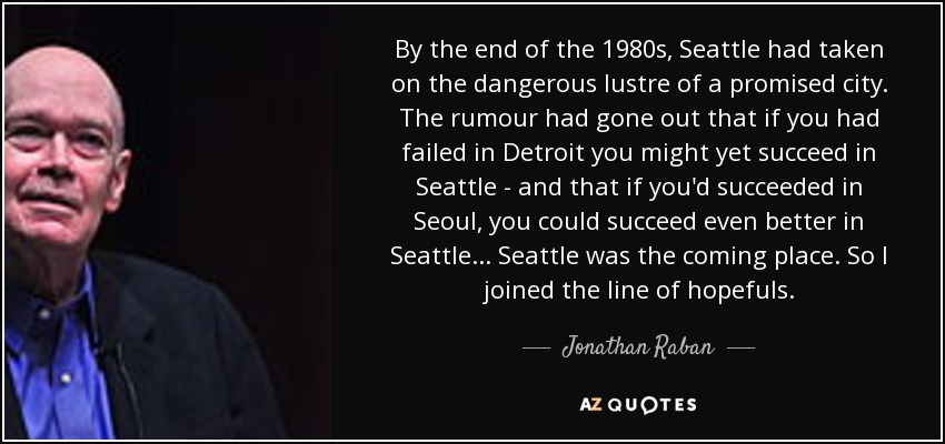 By the end of the 1980s, Seattle had taken on the dangerous lustre of a promised city. The rumour had gone out that if you had failed in Detroit you might yet succeed in Seattle - and that if you'd succeeded in Seoul, you could succeed even better in Seattle... Seattle was the coming place. So I joined the line of hopefuls. - Jonathan Raban